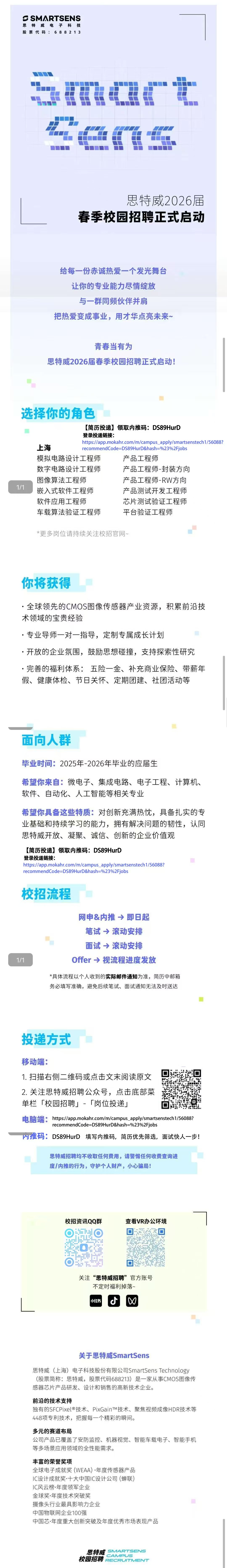 <p>SSMARTSENS</p> <p>思特威电子科技</p> <p>股票代码:688213</p> <p>思特威2026届</p> <p>春季校园招聘正式启动</p> <p>给每一份赤诚热爱一个发光舞台</p> <p>让你的专业能力尽情绽放</p> <p>与一群同频伙伴并肩</p> <p>把热爱变成事业，用才华点亮未来~</p> <p>青春当有为</p> <p>思特威2026届春季校园招聘正式启动!</p> <p>选择你的角色</p> <p>(简历投递】领取内推码：DS89HurD</p> <p>登录投递链接:</p> <p>https://app.mokahr.com/m/campus apply/smartsenstech1/56088?</p> <p>上海</p> <p>recommendCode=DS89HurD&hash=%23%2Fjobs</p> <p>模拟电路设计工程师</p> <p>产品工程师</p> <p>数字电路设计工程师</p> <p>产品工程师-封装方向</p> <p>图像算法工程师</p> <p>产品工程师-RW方向</p> <p>1/1</p> <p>嵌入式软件工程师</p> <p>产品测试开发工程师</p> <p>软件应用工程师</p> <p>芯片测试验证工程师</p> <p>车载算法验证工程师</p> <p>平台验证工程师</p> <p>*更多岗位请持续关注校招官网~</p> <p>你将获得</p> <p>·全球领先的CMOS图像传感器产业资源，积累前沿技</p> <p>术领域的宝贵经验</p> <p>·专业导师一对一指导，定制专属成长计划</p> <p>·开放的企业氛围，鼓励思想碰撞，支持探索性研究</p> <p>·完善的福利体系：五险一金、补充商业保险、带薪年</p> <p>假、健康体检、节日关怀、定期团建、社团活动等</p> <p>面向人群</p> <p>毕业时间:：2025年-2026年毕业的应届生</p> <p>希望你来自:微电子、集成电路、电子工程、计算机、</p> <p>软件、自动化、人工智能等相关专业</p> <p>希望你具备这些特质：对创新充满热忱，具备扎实的专</p> <p>业基础和持续学习的能力，拥有解决问题的韧性，认同</p> <p>思特威开放、凝聚、诚信、创新的企业价值观</p> <p>【简历投递领取内推码：DS89HurD</p> <p>登录投递链接:</p> <p>https://app.mokahr.com/m/campus apply/smartsenstech1/56088?</p> <p>recommendCode=DS89HurD&hash=%23%2Fjobs</p> <p>校招流程</p> <p>网申&内推→即日起</p> <p>笔试→滚动安排</p> <p>面试→滚动安排</p> <p>1/1</p> <p>offer →视流程进度发放</p> <p>*具体流程以个人收到的实际邮件通知为准，简历中邮箱</p> <p>务必填写准确,避免后续笔试、面试通知无法及时送达</p> <p>投递方式</p> <p>移动端：</p> <p>1.扫描右侧二维码或点击文末阅读原文</p> <p>2.关注思特威招聘公众号，点击底部菜</p> <p>单栏「校园招聘」-「岗位投递</p> <p>电脑端:tsi/as.moka.com/m/campus applysmartsenstech1/560882</p> <p>recommendCode=DS89HurD&hash=%23%2Fjobs</p> <p>内推码：DS89HurD</p> <p>填写内推码，简历优先筛选，面试快人一步！</p> <p>思特威招聘均不收取任何费用,请警惕任何收费查询进</p> <p>度/内推的行为，守护个人财产，小心骗局!</p> <p>校招资讯QQ群</p> <p>查看VR办公环境</p> <p>关注“思特威招聘”官方账号</p> <p>不定时福利掉落~</p> <p>小红书</p> <p>关于思特威SmartSens</p> <p>思特威（上海)电子科技股份有限公司SmartSens Technology</p> <p>(股票简称:思特威,股票代码688213是一家从事CMOS图像传</p> <p>感器芯片产品研发、设计和销售的高新技术企业。</p> <p>前沿的技术支持</p> <p>独有的SFCPixel®技术、PixGainTm技术、聚焦视频成像HDR技术等</p> <p>448项专利技术，把握每一个精彩的瞬间。</p> <p>多元的赛道布局</p> <p>公司产品已覆盖了安防监控、机器视觉、智能车载电子、智能手机</p> <p>等多场景应用领域的全性能需求。</p> <p>丰富的荣誉奖项</p> <p>全球电子成就奖(WEAA)·年度传感器产品</p> <p>IC设计成就奖·十大中国设计公司(蝉联</p> <p>IC风云榜·年度领军企业</p> <p>金球奖·年度技术突破奖</p> <p>摄像头行业最具影响力企业</p> <p>中国物联网企业100强</p> <p>中国芯·年度重大创新突破及年度优秀市场表现产品</p> <p>思特威</p> <p>SMARTSENS</p> <p>校园招聘</p> <p>CAMPUS</p> <p>RECRUITMENT</p>