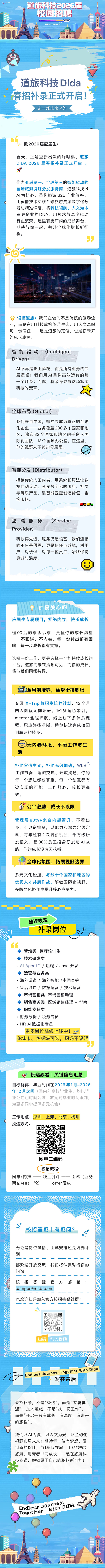 1777001734261260.png <p>DiDA</p> <p>道旅科技2026届</p> <p>校园招聘</p> <p>GOI</p> <p>王ROFFER顺碱Ing</p> <p>道旅科技Dida</p> <p>春招补录正式开启</p> <p>赴一场未来之约</p> <p>致2026届应届生:</p> <p>春天,正是重新出发的好时机。道旅</p> <p>DIDA 2026 届春招补录正式开启</p> <p>作为亚洲第一、全球第三的智能驱动的</p> <p>全球旅游资源分发服务商,道旅科技以</p> <p>AI为核心,重构旅游B2B产业效率。</p> <p>用智能技术实现全球旅游资源数字化分</p> <p>发与精准调度,将科技领航、人文为本</p> <p>写进企业的DNA,用技术与温度驱动</p> <p>行业繁荣。这里有更广阔的成长舞台,</p> <p>期待与你一起,共赴全球化增长新征</p> <p>程。</p> <p>万</p> <p>读懂道旅:我们在做的不是传统的旅游企</p> <p>业,</p> <p>而是在用科技重构旅游生态,用人文温暖</p> <p>每一份信任一一这是道旅的定位,也是你未来</p> <p>的成长底色。</p> <p>智能驱动</p> <p>(Inteligent</p> <p>Driven)</p> <p>AI不再是锦上添花,而是所有业务的底</p> <p>层逻辑!我们用A丨重构高效运转的每</p> <p>一个环节;而你,将亲身参与这场旅游</p> <p>科技的变革。</p> <p>全球布局(Global</p> <p>我们来自中国,却立志成为真正的全球</p> <p>化企业一一业务覆盖200多个国家和地</p> <p>区,遍布32个国家和地区的千余人国</p> <p>际化团队,13个全球办公室。在这里,</p> <p>你的视野从不被边界局限。</p> <p>智能分发(Distributor)</p> <p>拒绝传统人工内卷,用系统和算法让数</p> <p>据自动流动,分发数字化的酒店、机票</p> <p>与玩乐产品,靠智能匹配创造价值,重</p> <p>构市场。</p> <p>温暖服务</p> <p>(Service</p> <p>Provider)</p> <p>科技再先进,服务仍是根基。我们连接</p> <p>的不只是供需,更是信任与成就,对用</p> <p>户、对伙伴、对每一位员工,始终保持</p> <p>真诚与温度。</p> <p>你最关心的</p> <p>应届生专属项目,拒绝内卷,快乐成长</p> <p>懂 00后的求职诉求,更懂你的成长渴望</p> <p>一不画饼、不内卷,每一份付出都有回</p> <p>响,每一步成长都有支撑。</p> <p>选择一份工作,更是选择一个能持续成长的</p> <p>平台。道旅的未来清晰可见,而你的成长,</p> <p>将与我们同频共振。</p> <p>=</p> <p>热全周期培养,丝滑衔接职场</p> <p>专属X-Trip校招生培养计划,12个月</p> <p>四大阶段定向培养,1v1多角色带训,</p> <p>mentor全程护航,线上线下多体系课</p> <p>程,职业路径清晰,助你快速完成校园</p> <p>到职场的转身。</p> <p>无内卷环境,平衡工作与生</p> <p>活</p> <p>拒绝官僚主义,拒绝无效加班,WLB</p> <p>工作节奏!坦诚交流、开放沟通,你的</p> <p>每一个想法都被尊重,每一个创意都有</p> <p>被实现的可能,工作舒心,成长更高</p> <p>效。</p> <p>公平激励,成长不设限</p> <p>管理层80%+来自内部晋升,不看出</p> <p>身、不论资排辈,以能力和潜力定级定</p> <p>薪,每年还有2次调薪机会;千万级研</p> <p>发投入,超30%员工投身研发与A丨战</p> <p>略,你的成长没有天花板。</p> <p>全球化氛围,拓展视野边界</p> <p>多元文化碰撞,与数十个国家和地区的</p> <p>优秀人才并肩作战,解锁国际化视野,</p> <p>在跨文化协作中提升核心竞争力。</p> <p>速速收藏</p> <p>补录岗位</p> <p>1</p> <p>管培类</p> <p>管理培训生</p> <p>技术研发类</p> <p>Al Agent°/后端/Java开发</p> <p>运营与业务类</p> <p>·海外渠道/海外智能/中国直签</p> <p>售后收益/数据运营/技术运营</p> <p>市场营销类</p> <p>市场营销助理</p> <p>销售商务类</p> <p>区域销售经理一华南</p> <p>职能支持类</p> <p>财务分析/税务专员</p> <p>·HR AI数据化专员</p> <p>更多岗位陆续上线中!</p> <p>多城市、多版块可选,职场不设限</p> <p>5</p> <p>投递必看丨关键信息汇总</p> <p>目标群体:毕业时间在2025年1月-2026</p> <p>年12月之间</p> <p>(国内外高校毕业生,均以毕</p> <p>业证注明时间为准;放宽对毕业时间限制,</p> <p>为更多同学提供多元机会)</p> <p>工作地点:</p> <p>深圳、上海、北京、杭州</p> <p>投递方式:</p> <p>网申二维码</p> <p>校招流程:</p> <p>网申/内推</p> <p>线上测评</p> <p>—一</p> <p>面试(业务</p> <p>两轮+HR一轮)</p> <p>offer发放</p> <p>校招答疑丨有疑问?</p> <p>无论是岗位详情、面试安排还是培养计</p> <p>划</p> <p>都欢迎开放交流,我们将认真对待你的</p> <p>问询</p> <p>校招答疑官</p> <p>方邮箱</p> <p>****</p> <p>也欢迎扫码加入官方校招答疑社群:</p> <p>扫码</p> <p>加入群聊</p> <p>Endless Journey, Together With Dida.</p> <p>写在最后</p> <p>春招补录,不是“备选”,而是“专属机</p> <p>遇”;加入道旅,不是“找一份工作”,</p> <p>而是“开启一段有成长、有温度、有未来</p> <p>的旅程”。</p> <p>我们以A丨为翼,以人文为光,以全球化</p> <p>视野布局未来;期待每一位有梦想、爱</p> <p>创新的伙伴,与Dida并肩,用科技赋能</p> <p>旅游,用青春书写成长,一起在旅游科</p> <p>技赛道,解锁属于自己的职场新可能!</p> <p>Endless aourmeY:</p> <p>With DIDA.</p> <p>Together</p>